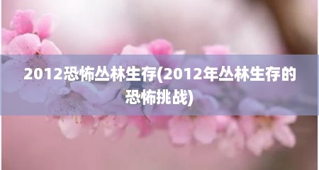2012恐怖丛林生存(2012年丛林生存的恐怖挑战)
