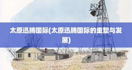 太原迅腾国际(太原迅腾国际的重塑与发展)