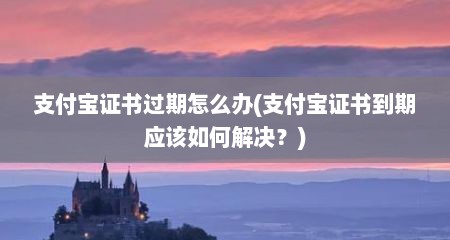支付宝证书过期怎么办(支付宝证书到期应该如何解决？)