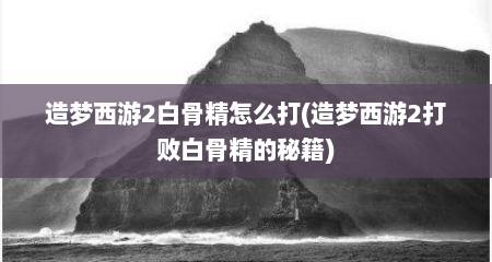 造梦西游2白骨精怎么打(造梦西游2打败白骨精的秘籍)