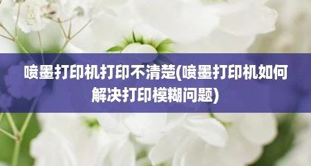 喷墨打印机打印不清楚(喷墨打印机如何解决打印模糊问题)