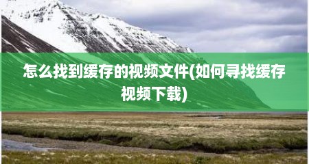 怎么找到缓存的视频文件(如何寻找缓存视频下载)