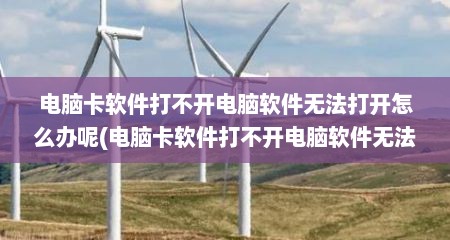 电脑卡软件打不开电脑软件无法打开怎么办呢(电脑卡软件打不开电脑软件无法打开怎么办呀)