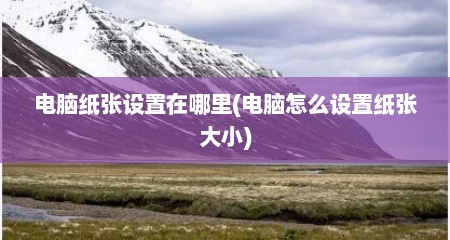 电脑纸张设置在哪里(电脑怎么设置纸张大小)