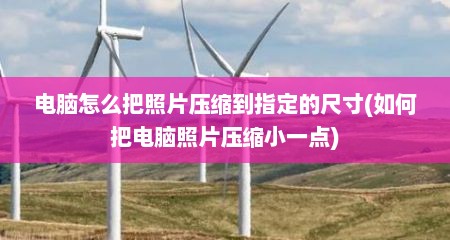 电脑怎么把照片压缩到指定的尺寸(如何把电脑照片压缩小一点)
