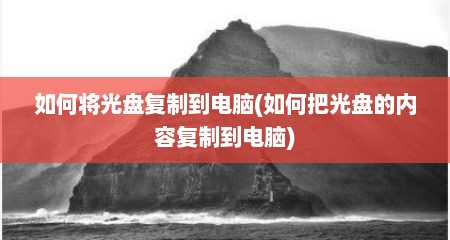如何将光盘复制到电脑(如何把光盘的内容复制到电脑)