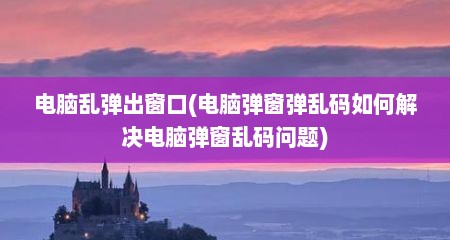 电脑乱弹出窗口(电脑弹窗弹乱码如何解决电脑弹窗乱码问题)