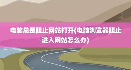 电脑总是阻止网站打开(电脑浏览器阻止进入网站怎么办)