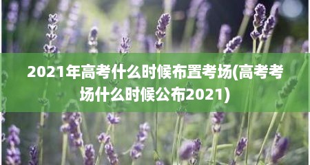 2021年高考什么时候布置考场(高考考场什么时候公布2021)