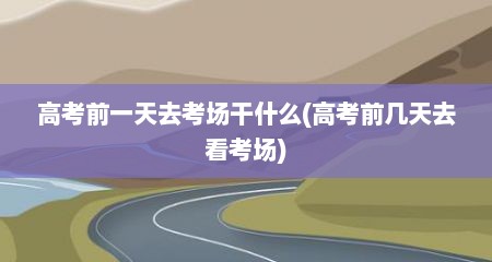 高考前一天去考场干什么(高考前几天去看考场)