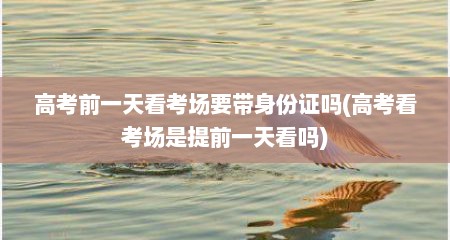 高考前一天看考场要带身份证吗(高考看考场是提前一天看吗)
