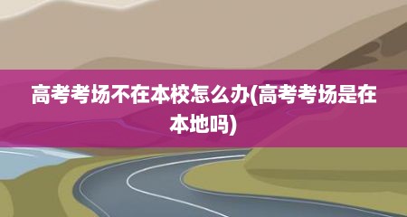 高考考场不在本校怎么办(高考考场是在本地吗)