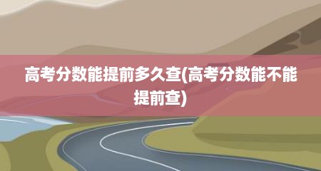 高考分数能提前多久查(高考分数能不能提前查)