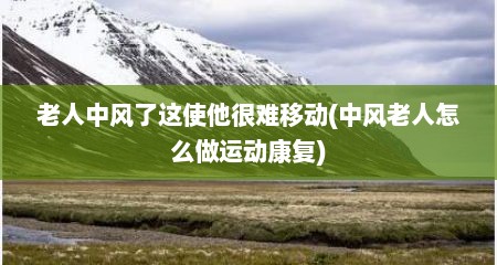 老人中风了这使他很难移动(中风老人怎么做运动康复)
