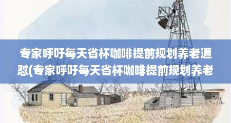 专家呼吁每天省杯咖啡提前规划养老遭怼(专家呼吁每天省杯咖啡提前规划养老引争议)