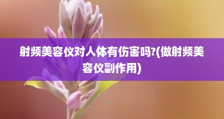 射频美容仪对人体有伤害吗?(做射频美容仪副作用)