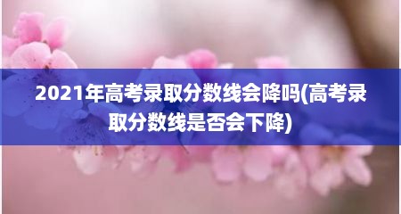 2021年高考录取分数线会降吗(高考录取分数线是否会下降)