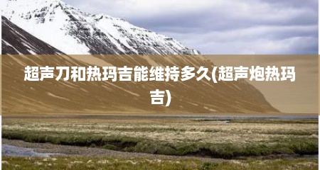 超声刀和热玛吉能维持多久(超声炮热玛吉)