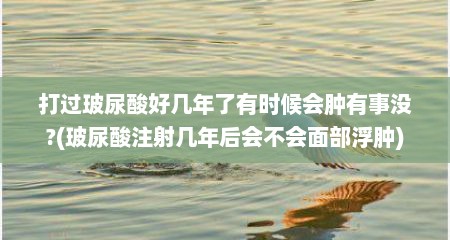 打过玻尿酸好几年了有时候会肿有事没?(玻尿酸注射几年后会不会面部浮肿)