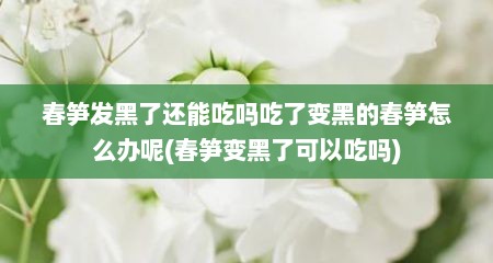 春笋发黑了还能吃吗吃了变黑的春笋怎么办呢(春笋变黑了可以吃吗)
