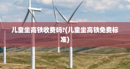 儿童坐高铁收费吗?(儿童坐高铁免费标准)