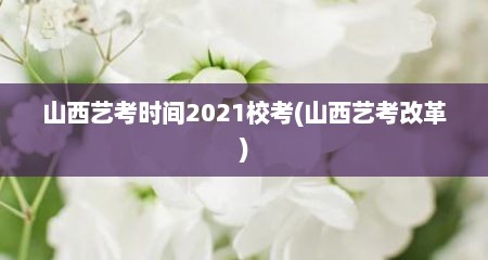 山西艺考时间2021校考(山西艺考改革)