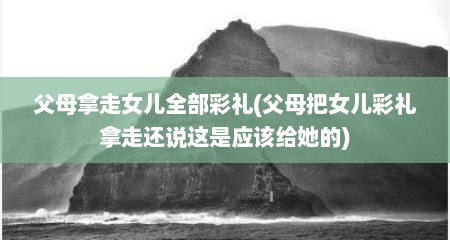 父母拿走女儿全部彩礼(父母把女儿彩礼拿走还说这是应该给她的)