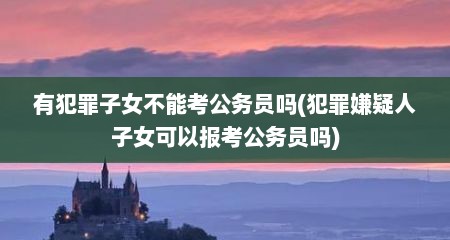 有犯罪子女不能考公务员吗(犯罪嫌疑人子女可以报考公务员吗)