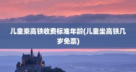 儿童乘高铁收费标准年龄(儿童坐高铁几岁免票)