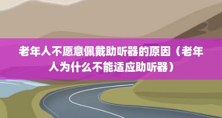 老年人不愿意佩戴助听器的原因（老年人为什么不能适应助听器）