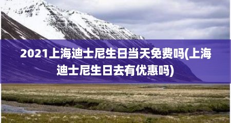 2021上海迪士尼生日当天免费吗(上海迪士尼生日去有优惠吗)