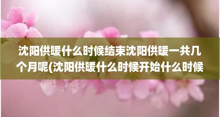 沈阳供暖什么时候结束沈阳供暖一共几个月呢(沈阳供暖什么时候开始什么时候结束)