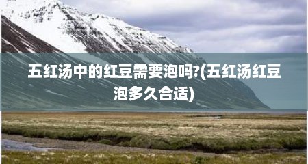 五红汤中的红豆需要泡吗?(五红汤红豆泡多久合适)