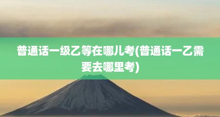 普通话一级乙等在哪儿考(普通话一乙需要去哪里考)