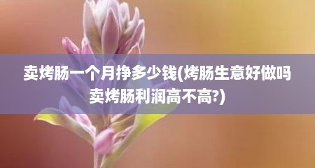 卖烤肠一个月挣多少钱(烤肠生意好做吗卖烤肠利润高不高?)