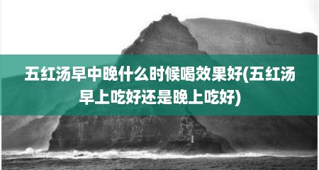 五红汤早中晚什么时候喝效果好(五红汤早上吃好还是晚上吃好)