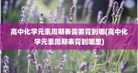 高中化学元素周期表需要背到哪(高中化学元素周期表背到哪里)