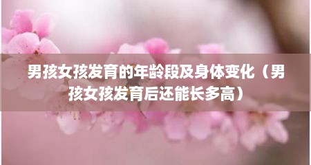 男孩女孩发育的年龄段及身体变化（男孩女孩发育后还能长多高）