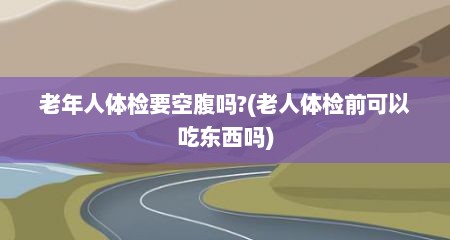 老年人体检要空腹吗?(老人体检前可以吃东西吗)