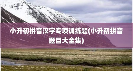 小升初拼音汉字专项训练题(小升初拼音题目大全集)