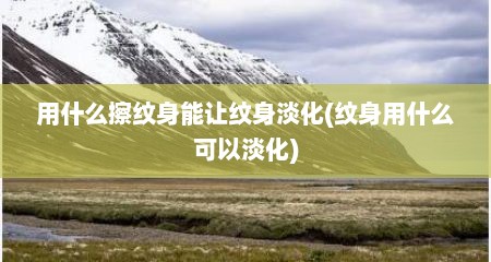 用什么擦纹身能让纹身淡化(纹身用什么可以淡化)