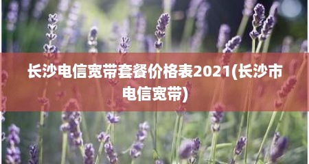 长沙电信宽带套餐价格表2021(长沙市电信宽带)