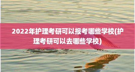2022年护理考研可以报考哪些学校(护理考研可以去哪些学校)
