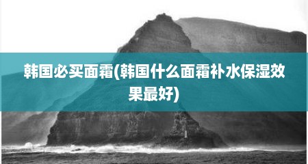 韩国必买面霜(韩国什么面霜补水保湿效果最好)