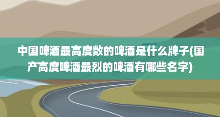 中国啤酒最高度数的啤酒是什么牌子(国产高度啤酒最烈的啤酒有哪些名字)