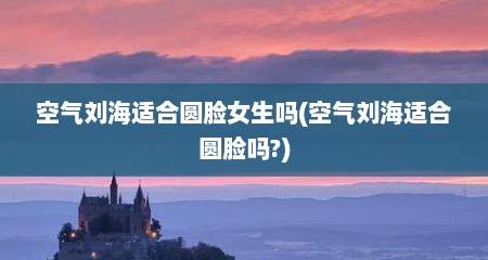 空气刘海适合圆脸女生吗(空气刘海适合圆脸吗?)