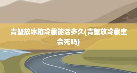 青蟹放冰箱冷藏能活多久(青蟹放冷藏室会死吗)