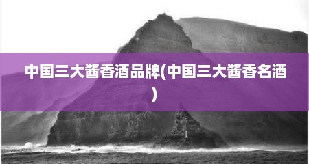 中国三大酱香酒品牌(中国三大酱香名酒)