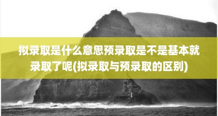 拟录取是什么意思预录取是不是基本就录取了呢(拟录取与预录取的区别)