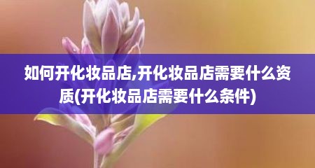 如何开化妆品店,开化妆品店需要什么资质(开化妆品店需要什么条件)